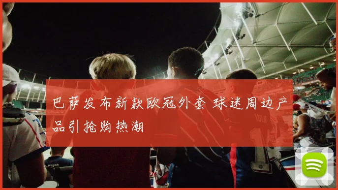 巴萨发布新款欧冠外套 球迷周边产品引抢购热潮