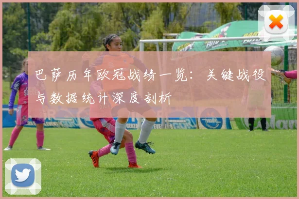 巴萨历年欧冠战绩一览：关键战役与数据统计深度剖析