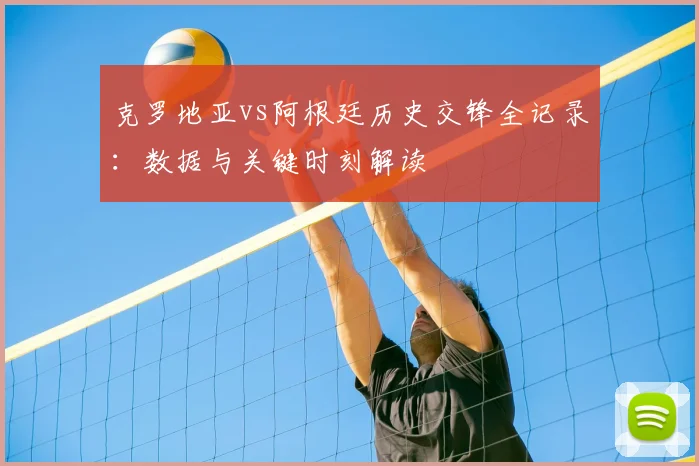 克罗地亚vs阿根廷历史交锋全记录:数据与关键时刻解读