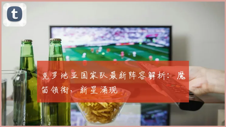 克罗地亚国家队最新阵容解析:魔笛领衔,新星涌现