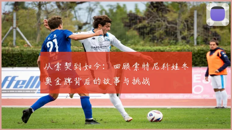 从索契到如今：回顾索特尼科娃冬奥金牌背后的故事与挑战