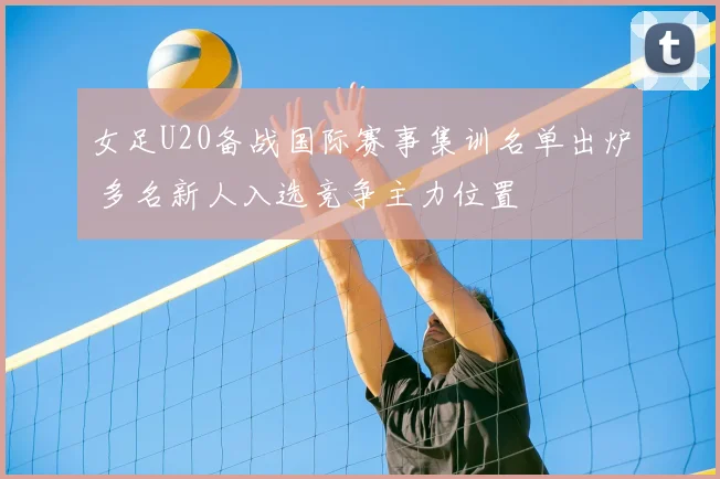 女足U20备战国际赛事集训名单出炉 多名新人入选竞争主力位置