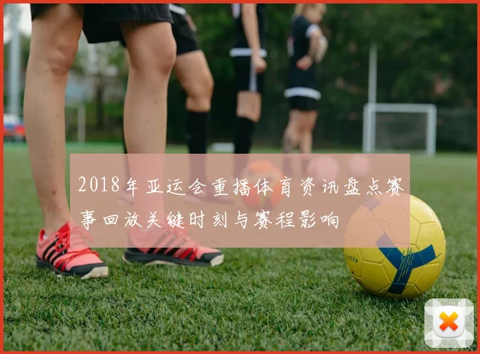 2018年亚运会重播体育资讯盘点赛事回放关键时刻与赛程影响