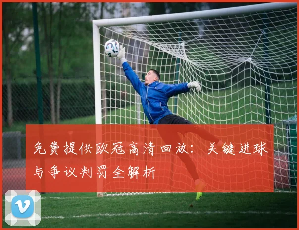 免费提供欧冠高清回放：关键进球与争议判罚全解析