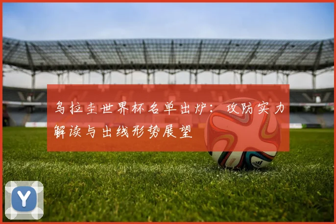 乌拉圭世界杯名单出炉:攻防实力解读与出线形势展望