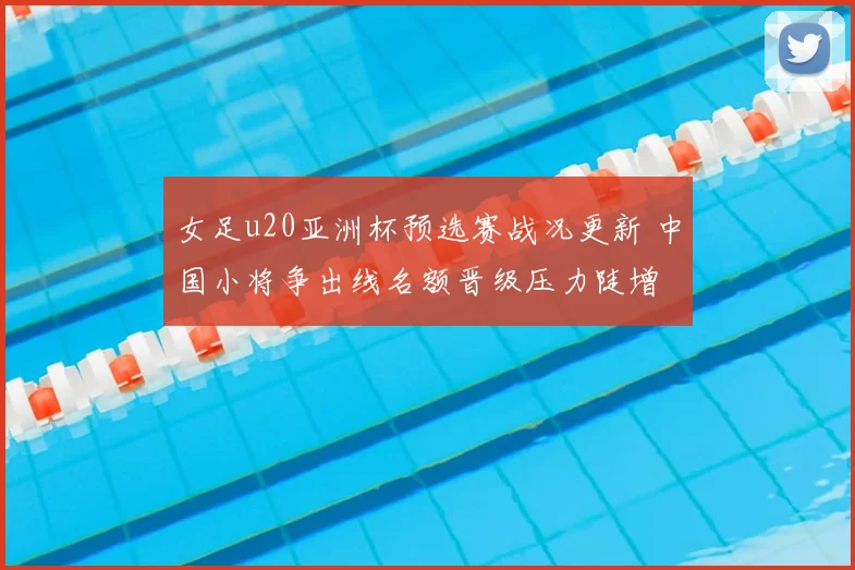 女足u20亚洲杯预选赛战况更新 中国小将争出线名额晋级压力陡增