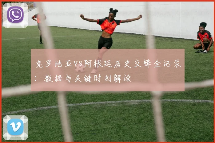 克罗地亚vs阿根廷历史交锋全记录:数据与关键时刻解读